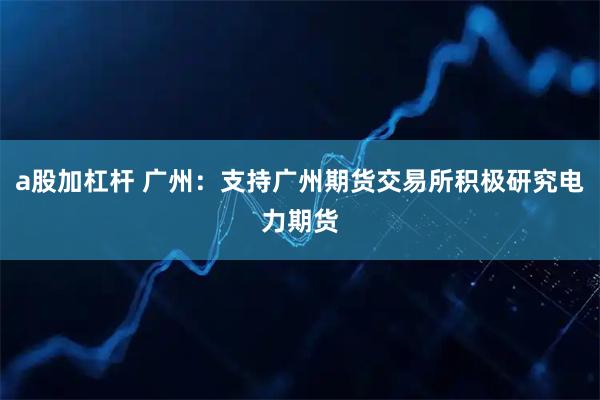 a股加杠杆 广州：支持广州期货交易所积极研究电力期货