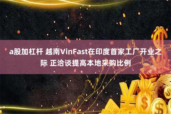 a股加杠杆 越南VinFast在印度首家工厂开业之际 正洽谈提高本地采购比例