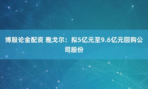 博股论金配资 雅戈尔：拟5亿元至9.6亿元回购公司股份