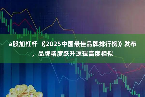 a股加杠杆 《2025中国最佳品牌排行榜》发布，品牌精度跃升逻辑高度相似