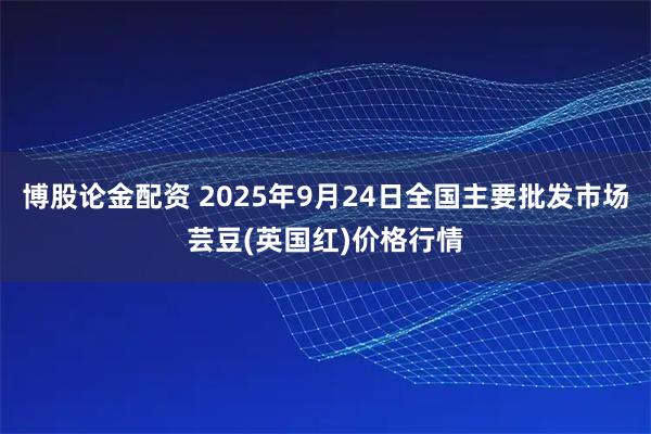 博股论金配资 2025年9月24日全国主要批发市场芸豆(英国红)价格行情