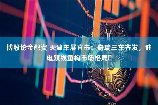 博股论金配资 天津车展直击：奇瑞三车齐发，油电双线重构市场格局​
