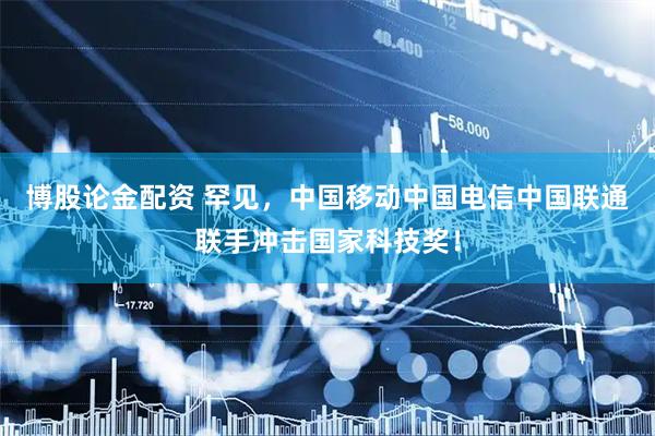 博股论金配资 罕见，中国移动中国电信中国联通联手冲击国家科技奖！