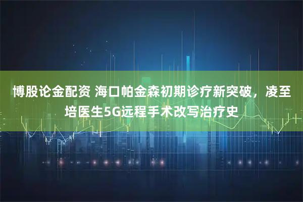 博股论金配资 海口帕金森初期诊疗新突破，凌至培医生5G远程手术改写治疗史