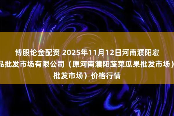 博股论金配资 2025年11月12日河南濮阳宏进农副产品批发市场有限公司（原河南濮阳蔬菜瓜果批发市场）价格行情