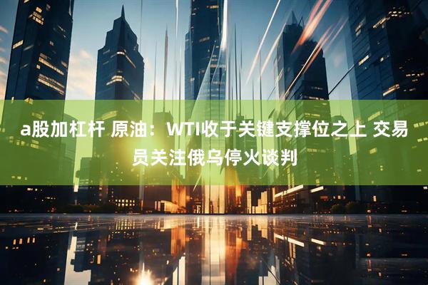 a股加杠杆 原油：WTI收于关键支撑位之上 交易员关注俄乌停火谈判