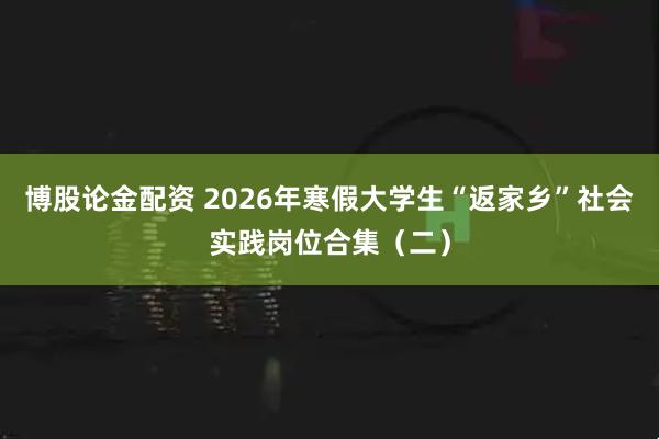 博股论金配资 2026年寒假大学生“返家乡”社会实践岗位合集（二）