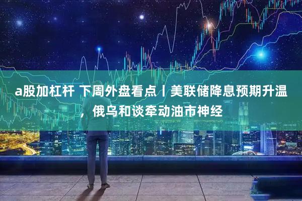 a股加杠杆 下周外盘看点丨美联储降息预期升温，俄乌和谈牵动油市神经