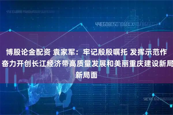 博股论金配资 袁家军：牢记殷殷嘱托 发挥示范作用 奋力开创长江经济带高质量发展和美丽重庆建设新局面