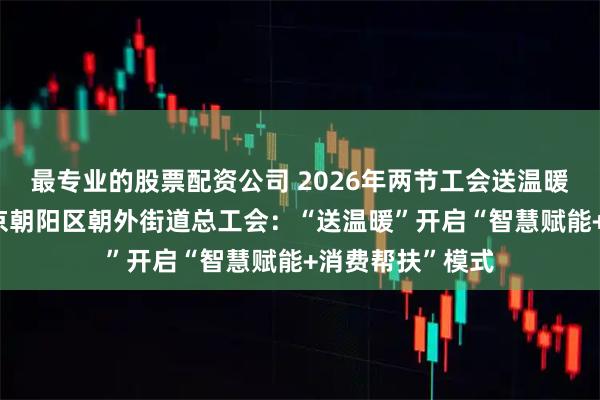 最专业的股票配资公司 2026年两节工会送温暖行动·暖闻｜北京朝阳区朝外街道总工会：“送温暖”开启“智慧赋能+消费帮扶”模式