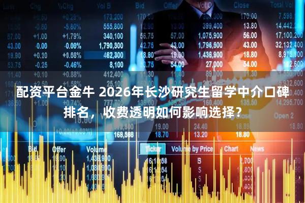 配资平台金牛 2026年长沙研究生留学中介口碑排名，收费透明如何影响选择？