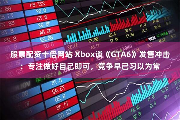 股票配资十倍网站 Xbox谈《GTA6》发售冲击：专注做好自己即可，竞争早已习以为常