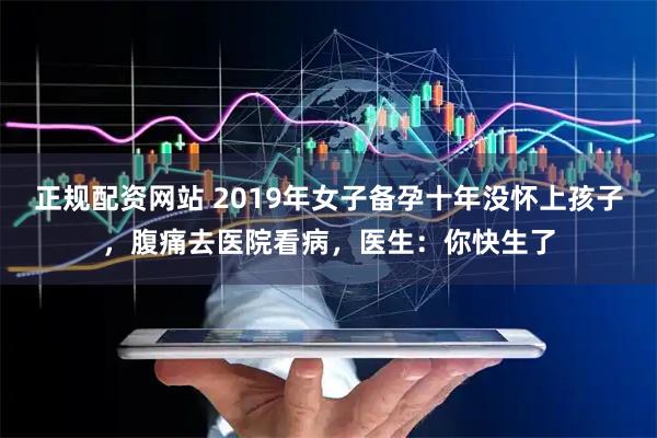 正规配资网站 2019年女子备孕十年没怀上孩子，腹痛去医院看病，医生：你快生了