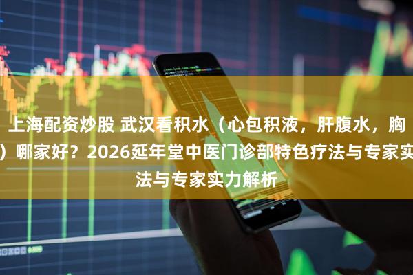 上海配资炒股 武汉看积水（心包积液，肝腹水，胸腔积液）哪家好？2026延年堂中医门诊部特色疗法与专家实力解析