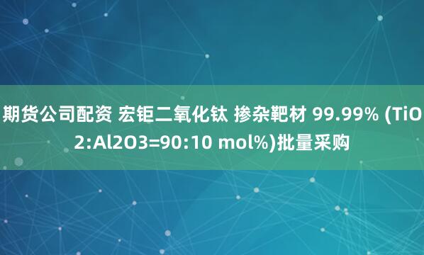 期货公司配资 宏钜二氧化钛 掺杂靶材 99.99% (TiO2:Al2O3=90:10 mol%)批量采购