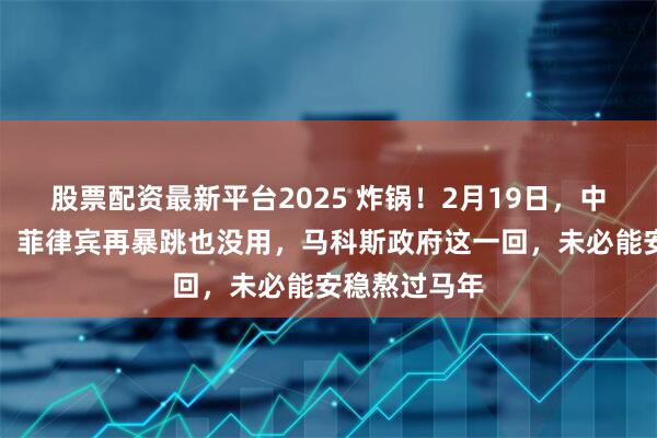 股票配资最新平台2025 炸锅！2月19日，中国出手太快，菲律宾再暴跳也没用，马科斯政府这一回，未必能安稳熬过马年