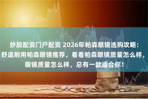炒股配资门户配资 2026年帕森眼镜选购攻略：精选6款高颜值、舒适耐用帕森眼镜推荐，看看帕森眼镜质量怎么样，总有一款适合你！