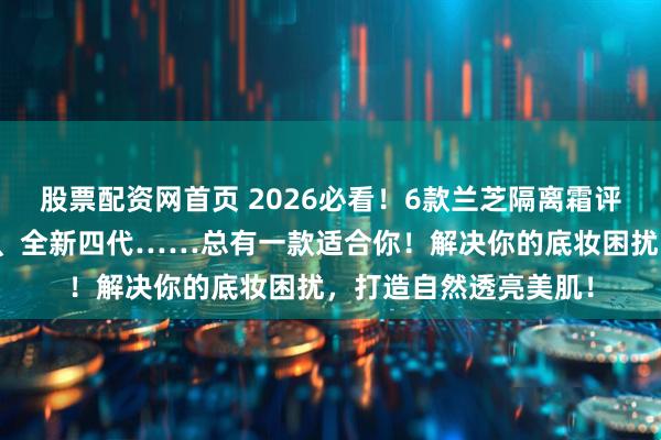 股票配资网首页 2026必看！6款兰芝隔离霜评测怎么样？雪纱丝柔、全新四代……总有一款适合你！解决你的底妆困扰，打造自然透亮美肌！