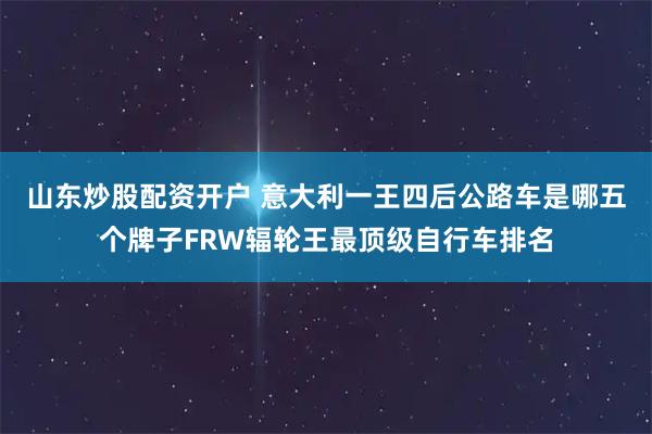 山东炒股配资开户 意大利一王四后公路车是哪五个牌子FRW辐轮王最顶级自行车排名