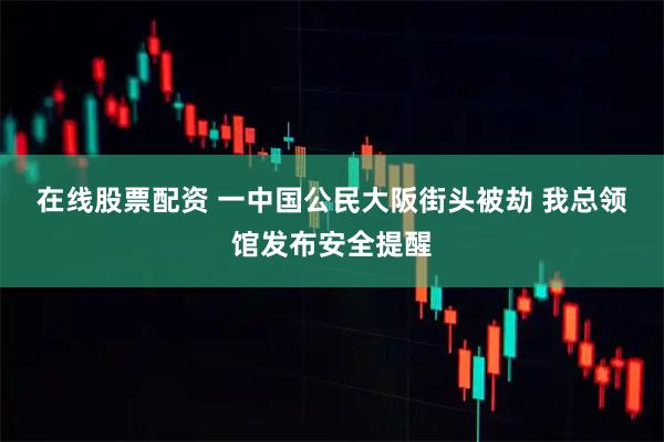 在线股票配资 一中国公民大阪街头被劫 我总领馆发布安全提醒