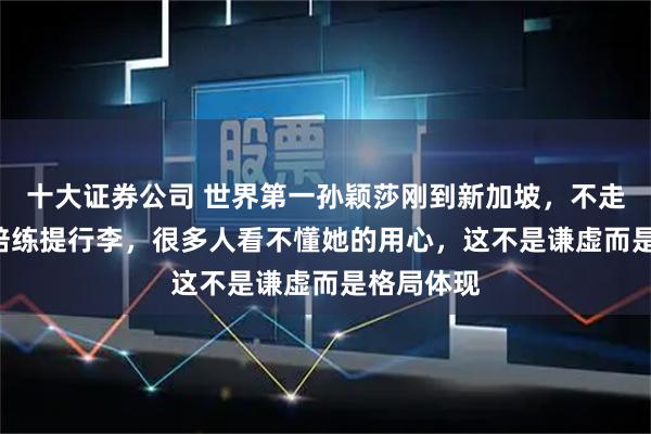 十大证券公司 世界第一孙颖莎刚到新加坡，不走VIP反帮陪练提行李，很多人看不懂她的用心，这不是谦虚而是格局体现