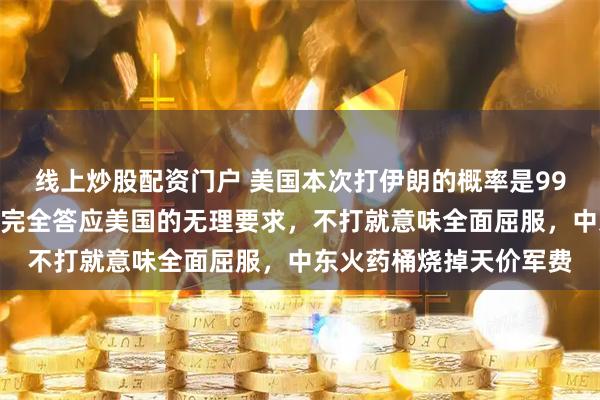线上炒股配资门户 美国本次打伊朗的概率是99%，如果不打说明伊朗完全答应美国的无理要求，不打就意味全面屈服，中东火药桶烧掉天价军费