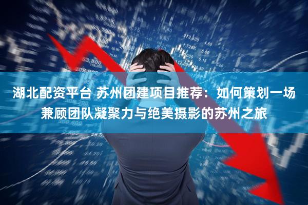 湖北配资平台 苏州团建项目推荐：如何策划一场兼顾团队凝聚力与绝美摄影的苏州之旅