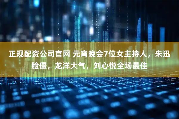 正规配资公司官网 元宵晚会7位女主持人，朱迅脸僵，龙洋大气，刘心悦全场最佳