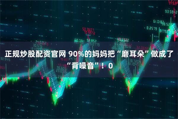 正规炒股配资官网 90%的妈妈把“磨耳朵”做成了“背噪音”！0