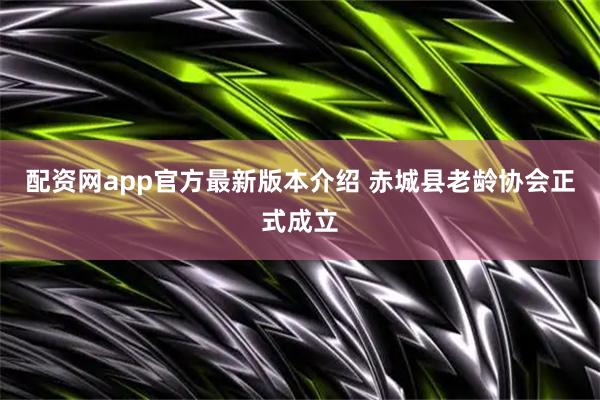 配资网app官方最新版本介绍 赤城县老龄协会正式成立