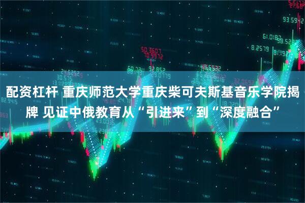 配资杠杆 重庆师范大学重庆柴可夫斯基音乐学院揭牌 见证中俄教育从“引进来”到“深度融合”
