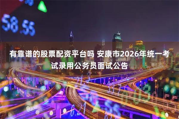 有靠谱的股票配资平台吗 安康市2026年统一考试录用公务员面试公告