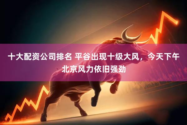 十大配资公司排名 平谷出现十级大风，今天下午北京风力依旧强劲