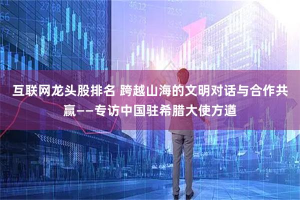 互联网龙头股排名 跨越山海的文明对话与合作共赢——专访中国驻希腊大使方遒