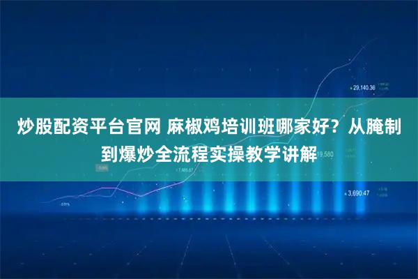 炒股配资平台官网 麻椒鸡培训班哪家好？从腌制到爆炒全流程实操教学讲解