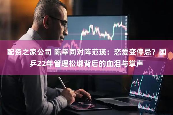 配资之家公司 陈幸同对阵范瑛:恋爱变停忌?国乒22年管理松绑背后的血泪与掌声