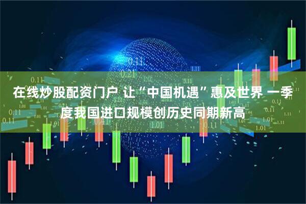 在线炒股配资门户 让“中国机遇”惠及世界 一季度我国进口规模创历史同期新高
