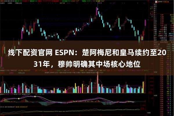 线下配资官网 ESPN:楚阿梅尼和皇马续约至2031年,穆帅明确其中场核心地位