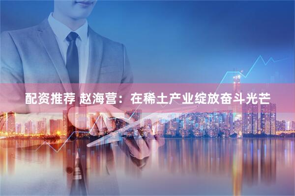 配资推荐 赵海营：在稀土产业绽放奋斗光芒