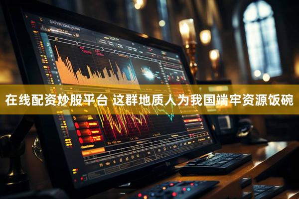 在线配资炒股平台 这群地质人为我国端牢资源饭碗