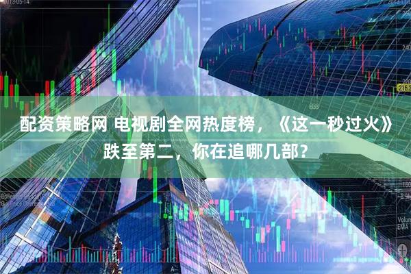 配资策略网 电视剧全网热度榜，《这一秒过火》跌至第二，你在追哪几部？