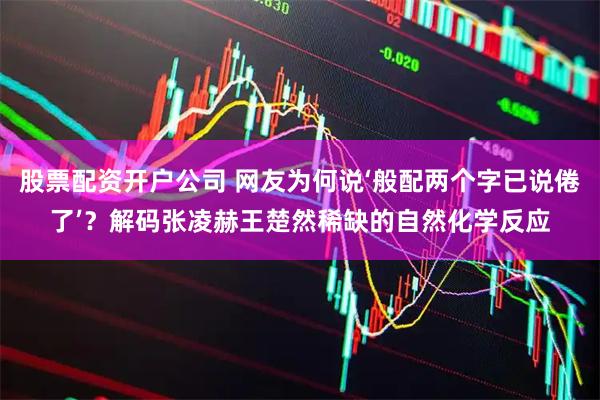 股票配资开户公司 网友为何说‘般配两个字已说倦了’?解码张凌赫王楚然稀缺的自然化学反应